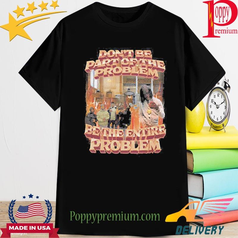 Don’t Be Part Of The Problem Be The Entire Problem 2022 Shirt