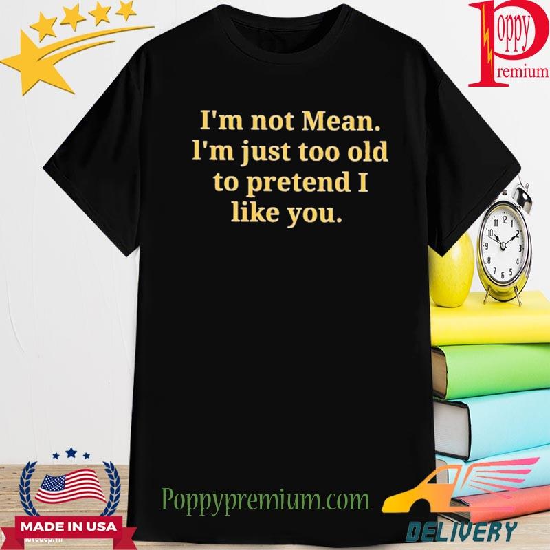 Official i'm not mean I'm just too old to pretend I like you shirt